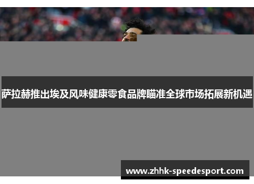 萨拉赫推出埃及风味健康零食品牌瞄准全球市场拓展新机遇