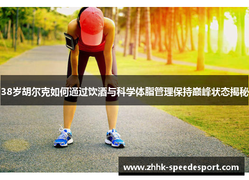 38岁胡尔克如何通过饮酒与科学体脂管理保持巅峰状态揭秘