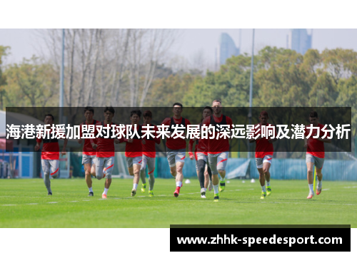 海港新援加盟对球队未来发展的深远影响及潜力分析