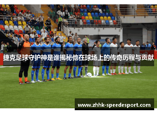 捷克足球守护神是谁揭秘他在球场上的传奇历程与贡献