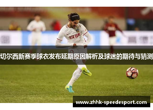 切尔西新赛季球衣发布延期原因解析及球迷的期待与猜测