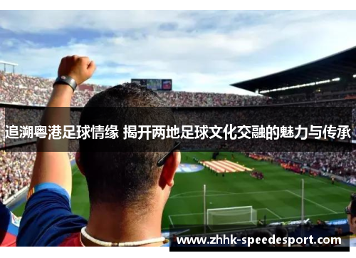 追溯粤港足球情缘 揭开两地足球文化交融的魅力与传承